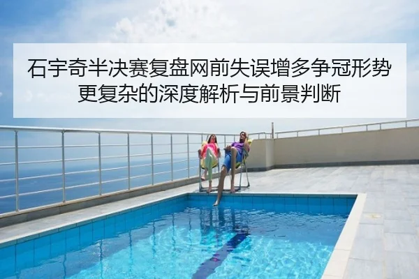石宇奇半决赛复盘网前失误增多争冠形势更复杂的深度解析与前景判断