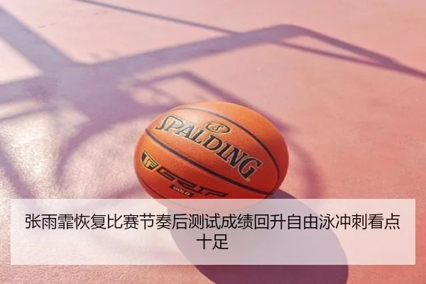 张雨霏恢复比赛节奏后测试成绩回升自由泳冲刺看点十足