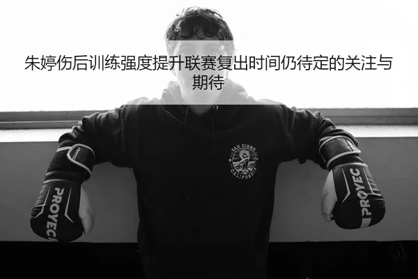 朱婷伤后训练强度提升联赛复出时间仍待定的关注与期待
