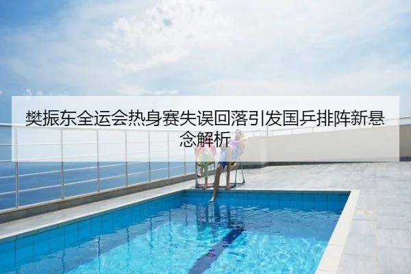 樊振东全运会热身赛失误回落引发国乒排阵新悬念解析