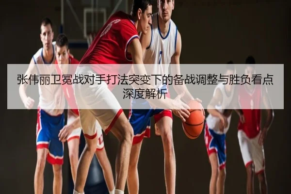 张伟丽卫冕战对手打法突变下的备战调整与胜负看点深度解析